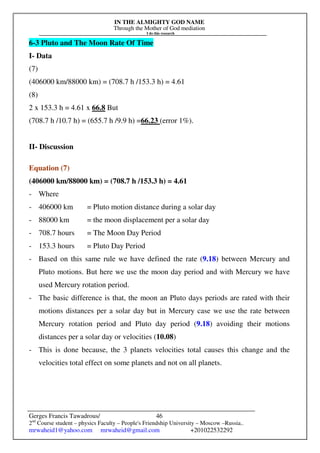 IN THE ALMIGHTY GOD NAME
Through the Mother of God mediation
I do this research
Gerges Francis Tawadrous/
2nd
Course student – physics Faculty – People's Friendship University – Moscow –Russia..
mrwaheid1@yahoo.com mrwaheid@gmail.com +201022532292
46
6-3 Pluto and The Moon Rate Of Time
I- Data
(7)
(406000 km/88000 km) = (708.7 h /153.3 h) = 4.61
(8)
2 x 153.3 h = 4.61 x 66.8 But
(708.7 h /10.7 h) = (655.7 h /9.9 h) =66.23 (error 1%).
II- Discussion
Equation (7)
(406000 km/88000 km) = (708.7 h /153.3 h) = 4.61
- Where
- 406000 km = Pluto motion distance during a solar day
- 88000 km = the moon displacement per a solar day
- 708.7 hours = The Moon Day Period
- 153.3 hours = Pluto Day Period
- Based on this same rule we have defined the rate (9.18) between Mercury and
Pluto motions. But here we use the moon day period and with Mercury we have
used Mercury rotation period.
- The basic difference is that, the moon an Pluto days periods are rated with their
motions distances per a solar day but in Mercury case we use the rate between
Mercury rotation period and Pluto day period (9.18) avoiding their motions
distances per a solar day or velocities (10.08)
- This is done because, the 3 planets velocities total causes this change and the
velocities total effect on some planets and not on all planets.
 