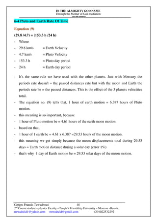 IN THE ALMIGHTY GOD NAME
Through the Mother of God mediation
I do this research
Gerges Francis Tawadrous/
2nd
Course student – physics Faculty – People's Friendship University – Moscow –Russia..
mrwaheid1@yahoo.com mrwaheid@gmail.com +201022532292
48
6-4 Pluto and Earth Rate Of Time
Equation (9)
(29.8 /4.7) = (153.3 h /24 h)
- Where
- 29.8 km/s = Earth Velocity
- 4.7 km/s = Pluto Velocity
- 153.3 h = Pluto day period
- 24 h = Earth day period
- It's the same rule we have used with the other planets. Just with Mercury the
periods rate doesn't = the passed distances rate but with the moon and Earth the
periods rate be = the passed distances. This is the effect of the 3 planets velocities
total.
- The equation no. (9) tells that, 1 hour of earth motion = 6.387 hours of Pluto
motion.
- this meaning is so important, because
- 1 hour of Pluto motion be = 4.61 hours of the earth moon motion
- based on that,
- 1 hour of 1 earth be = 4.61 x 6.387 =29.53 hours of the moon motion.
- this meaning we get simply because the moon displacements total during 29.53
days = Earth motion distance during a solar day (error 1%)
- that's why 1 day of Earth motion be = 29.53 solar days of the moon motion.
 