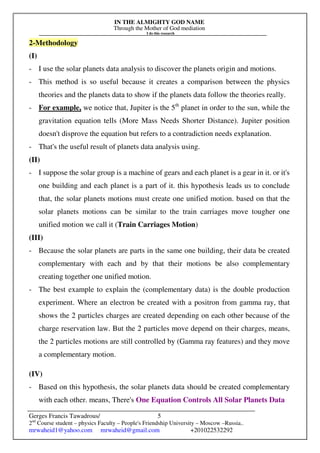 IN THE ALMIGHTY GOD NAME
Through the Mother of God mediation
I do this research
Gerges Francis Tawadrous/
2nd
Course student – physics Faculty – People's Friendship University – Moscow –Russia..
mrwaheid1@yahoo.com mrwaheid@gmail.com +201022532292
5
2-Methodology
(I)
- I use the solar planets data analysis to discover the planets origin and motions.
- This method is so useful because it creates a comparison between the physics
theories and the planets data to show if the planets data follow the theories really.
- For example, we notice that, Jupiter is the 5th
planet in order to the sun, while the
gravitation equation tells (More Mass Needs Shorter Distance). Jupiter position
doesn't disprove the equation but refers to a contradiction needs explanation.
- That's the useful result of planets data analysis using.
(II)
- I suppose the solar group is a machine of gears and each planet is a gear in it. or it's
one building and each planet is a part of it. this hypothesis leads us to conclude
that, the solar planets motions must create one unified motion. based on that the
solar planets motions can be similar to the train carriages move tougher one
unified motion we call it (Train Carriages Motion)
(III)
- Because the solar planets are parts in the same one building, their data be created
complementary with each and by that their motions be also complementary
creating together one unified motion.
- The best example to explain the (complementary data) is the double production
experiment. Where an electron be created with a positron from gamma ray, that
shows the 2 particles charges are created depending on each other because of the
charge reservation law. But the 2 particles move depend on their charges, means,
the 2 particles motions are still controlled by (Gamma ray features) and they move
a complementary motion.
(IV)
- Based on this hypothesis, the solar planets data should be created complementary
with each other. means, There's One Equation Controls All Solar Planets Data
 