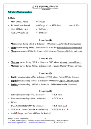 IN THE ALMIGHTY GOD NAME
Through the Mother of God mediation
I do this research
Gerges Francis Tawadrous/
2nd
Course student – physics Faculty – People's Friendship University – Moscow –Russia..
mrwaheid1@yahoo.com mrwaheid@gmail.com +201022532292
50
7-2 Mars Motion Analysis
I- Data
- Mars Orbital Period = 687 days
- Jupiter Orbital Period = 687 days x 2π = 4331 days (error 0.3%)
- Also 4331 days x π = 13606 days
- And 13606 days x π = 42745 days
Group No. (1)
- Mars moves during 687 d. a distance= 1433 mkm= Mars Orbital Circumference
- Mars moves during 4331d. a distance= 9010 mkm= Saturn orbital circumference
- Mars moves during 13606 d a distance= 28255 mkm= Neptune orbital circumference
Group No. (2)
- Mercury moves during 687 d. a distance= 2815 mkm= Mercury Uranus Distance
- Mercury moves during 4331d. a distance= 2815 mkm= Mercury Uranus Circum.
Group No. (3)
- Jupiter moves during 687 d. a distance= 778.6 mkm= Jupiter Orbital Distance
- Jupiter moves during 4331 d. a distance= 4900 mkm= Jupiter Orbital Circum.
- Jupiter moves during 13606 d. a distance= 15394 mkm (later be discussed).
Group No. (4)
- Saturn moves during 687 d. a distance = 576 mkm
- Saturn moves during 4331 d. a distance = 3630 mkm
- Where
- 1433.5 mkm (Saturn Orbital Distance) = 576 mkm x 2.5
- 9010 mkm (Saturn Orbital Circumference) = 3630 mkm x 2.5
- And (2.5 degrees = Saturn Orbital Inclination)
 