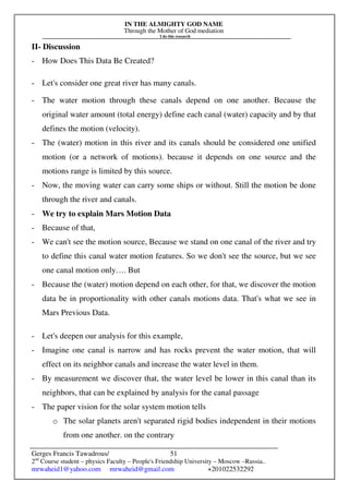 IN THE ALMIGHTY GOD NAME
Through the Mother of God mediation
I do this research
Gerges Francis Tawadrous/
2nd
Course student – physics Faculty – People's Friendship University – Moscow –Russia..
mrwaheid1@yahoo.com mrwaheid@gmail.com +201022532292
51
II- Discussion
- How Does This Data Be Created?
- Let's consider one great river has many canals.
- The water motion through these canals depend on one another. Because the
original water amount (total energy) define each canal (water) capacity and by that
defines the motion (velocity).
- The (water) motion in this river and its canals should be considered one unified
motion (or a network of motions). because it depends on one source and the
motions range is limited by this source.
- Now, the moving water can carry some ships or without. Still the motion be done
through the river and canals.
- We try to explain Mars Motion Data
- Because of that,
- We can't see the motion source, Because we stand on one canal of the river and try
to define this canal water motion features. So we don't see the source, but we see
one canal motion only…. But
- Because the (water) motion depend on each other, for that, we discover the motion
data be in proportionality with other canals motions data. That's what we see in
Mars Previous Data.
- Let's deepen our analysis for this example,
- Imagine one canal is narrow and has rocks prevent the water motion, that will
effect on its neighbor canals and increase the water level in them.
- By measurement we discover that, the water level be lower in this canal than its
neighbors, that can be explained by analysis for the canal passage
- The paper vision for the solar system motion tells
o The solar planets aren't separated rigid bodies independent in their motions
from one another. on the contrary
 