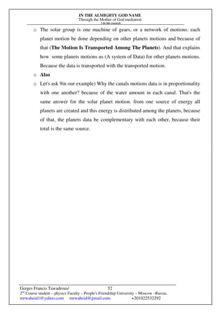 IN THE ALMIGHTY GOD NAME
Through the Mother of God mediation
I do this research
Gerges Francis Tawadrous/
2nd
Course student – physics Faculty – People's Friendship University – Moscow –Russia..
mrwaheid1@yahoo.com mrwaheid@gmail.com +201022532292
52
o The solar group is one machine of gears, or a network of motions. each
planet motion be done depending on other planets motions and because of
that (The Motion Is Transported Among The Planets). And that explains
how some planets motions us (A system of Data) for other planets motions.
Because the data is transported with the transported motion.
o Also
o Let's ask 9in our example) Why the canals motions data is in proportionality
with one another? because of the water amount in each canal. That's the
same answer for the solar planet motion. from one source of energy all
planets are created and this energy is distributed among the planets, because
of that, the planets data be complementary with each other, because their
total is the same source.
 