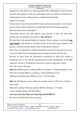 IN THE ALMIGHTY GOD NAME
Through the Mother of God mediation
I do this research
Gerges Francis Tawadrous/
2nd
Course student – physics Faculty – People's Friendship University – Moscow –Russia..
mrwaheid1@yahoo.com mrwaheid@gmail.com +201022532292
54
- Imagine the solar planets are rigid separated bodies independent in their motions
from the other planets. In this case each planet moves its orbital circumference (a
defined distance) in its orbital period ( a defined period of time).
- means, for example,
- Venus doesn’t know the period (365.25 days) and doesn't consider it in its motion.
because Venus motion trajectory is independent from Earth motion trajectory.
- The data disproves this description…
- Each planet (knows) the other planets cycles periods of time and takes these
periods into consideration in its motion. why and how?
- We don't deal with separated points of motions. On the contrary, we deal with one
chess board, each motion of any piece effects on the other pieces motions. And
because of that the motions data be seen in other planets motions.
- Do we have an obligation to attribute mechanical features for the space to use it as
a conveyor belt for the transporting motion among the planets? I'm not sure.
- Because we don't know the geometrical mechanism by which the motion is
transported. So it's not sure the transportation be done mechanically. In the light
supposed velocity (1.16 mkm/sec) discussion we discuss that more widely.
- Now let's return to the data,
- Data no (1) Mercury moves during 5040 sec a distance = 2 Saturn diameters (-1%)
- Mars moves during 5040 sec a distance = Saturn Diameter (+1%)
- (Mercury day period needs 5040 sec to be = 176 solar days)
- Data no (2) Mercury moves during its rotation period (1407.6 h) a distance =
240.3 mkm
- Mars moves during Venus day period (2802 h) a distance = 243 mkm
- (Venus rotation period =243 Solar Days)
- Let's ask (why does Mars use Venus day period 2802 h?)
- We answer this question in the next point.
 