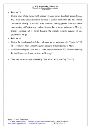IN THE ALMIGHTY GOD NAME
Through the Mother of God mediation
I do this research
Gerges Francis Tawadrous/
2nd
Course student – physics Faculty – People's Friendship University – Moscow –Russia..
mrwaheid1@yahoo.com mrwaheid@gmail.com +201022532292
55
- Data no (3)
- During Mars orbital period (687 solar days) Mars moves its orbital circumference
1433 mkm and Mercury moves its distance to Uranus 2815 mkm. The data support
the concept clearly. If we deal with separated moving points, Mercury should
move during (687 mkm) any random distance, but it moves a distance = Mercury
Uranus Distance (2815 mkm) because the planets motions depend on one
geometrical design.
- Data no (4)
- During the nodal year (346.6 days) Mercury moves a distance =1419 mkm (= 99%
of 1433 mkm = Mars Orbital Circumference) (a distance related to Mars)
- And Mars during the same period (346.6 days) a distance = 720.7 mkm = Mercury
Jupiter Distance (a distance related to Mercury)
- Now let's answer the question (Why Does Mars Use Venus Day Period?)
 