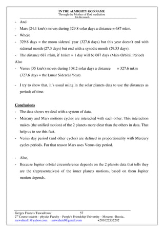 IN THE ALMIGHTY GOD NAME
Through the Mother of God mediation
I do this research
Gerges Francis Tawadrous/
2nd
Course student – physics Faculty – People's Friendship University – Moscow –Russia..
mrwaheid1@yahoo.com mrwaheid@gmail.com +201022532292
57
- And
- Mars (24.1 km/s) moves during 329.8 solar days a distance = 687 mkm,
- Where
- 329.8 days = the moon sidereal year (327.6 days) but this year doesn't end with
sidereal month (27.3 days) but end with a synodic month (29.53 days).
- The distance 687 mkm, if 1mkm = 1 day will be 687 days (Mars Orbital Period)
Also
- Venus (35 km/s) moves during 108.2 solar days a distance = 327.6 mkm
(327.6 days = the Lunar Sidereal Year)
- I try to show that, it’s usual using in the solar planets data to use the distances as
periods of time.
Conclusions
- The data shows we deal with a system of data.
- Mercury and Mars motions cycles are interacted with each other. This interaction
makes (the unified motion) of the 2 planets more clear than the others in data. That
help us to see this fact.
- Venus day period (and other cycles) are defined in proportionality with Mercury
cycles periods. For that reason Mars uses Venus day period.
- Also,
- Because Jupiter orbital circumference depends on the 2 planets data that tells they
are the (representatives) of the inner planets motions, based on them Jupiter
motion depends.
 