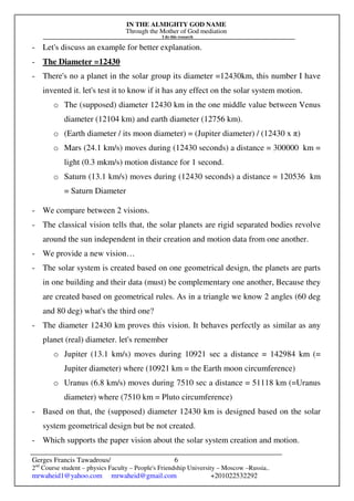 IN THE ALMIGHTY GOD NAME
Through the Mother of God mediation
I do this research
Gerges Francis Tawadrous/
2nd
Course student – physics Faculty – People's Friendship University – Moscow –Russia..
mrwaheid1@yahoo.com mrwaheid@gmail.com +201022532292
6
- Let's discuss an example for better explanation.
- The Diameter =12430
- There's no a planet in the solar group its diameter =12430km, this number I have
invented it. let's test it to know if it has any effect on the solar system motion.
o The (supposed) diameter 12430 km in the one middle value between Venus
diameter (12104 km) and earth diameter (12756 km).
o (Earth diameter / its moon diameter) = (Jupiter diameter) / (12430 x π)
o Mars (24.1 km/s) moves during (12430 seconds) a distance = 300000 km =
light (0.3 mkm/s) motion distance for 1 second.
o Saturn (13.1 km/s) moves during (12430 seconds) a distance = 120536 km
= Saturn Diameter
- We compare between 2 visions.
- The classical vision tells that, the solar planets are rigid separated bodies revolve
around the sun independent in their creation and motion data from one another.
- We provide a new vision…
- The solar system is created based on one geometrical design, the planets are parts
in one building and their data (must) be complementary one another, Because they
are created based on geometrical rules. As in a triangle we know 2 angles (60 deg
and 80 deg) what's the third one?
- The diameter 12430 km proves this vision. It behaves perfectly as similar as any
planet (real) diameter. let's remember
o Jupiter (13.1 km/s) moves during 10921 sec a distance = 142984 km (=
Jupiter diameter) where (10921 km = the Earth moon circumference)
o Uranus (6.8 km/s) moves during 7510 sec a distance = 51118 km (=Uranus
diameter) where (7510 km = Pluto circumference)
- Based on that, the (supposed) diameter 12430 km is designed based on the solar
system geometrical design but be not created.
- Which supports the paper vision about the solar system creation and motion.
 