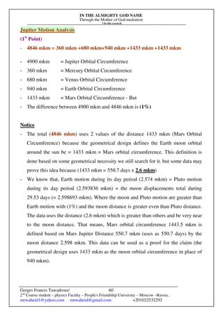 IN THE ALMIGHTY GOD NAME
Through the Mother of God mediation
I do this research
Gerges Francis Tawadrous/
2nd
Course student – physics Faculty – People's Friendship University – Moscow –Russia..
mrwaheid1@yahoo.com mrwaheid@gmail.com +201022532292
60
Jupiter Motion Analysis
(1st
Point)
- 4846 mkm = 360 mkm +680 mkm+940 mkm +1433 mkm +1433 mkm
- 4900 mkm = Jupiter Orbital Circumference
- 360 mkm = Mercury Orbital Circumference
- 680 mkm = Venus Orbital Circumference
- 940 mkm = Earth Orbital Circumference
- 1433 mkm = Mars Orbital Circumference - But
- The difference between 4900 mkm and 4846 mkm is (1%)
Notice
- The total (4846 mkm) uses 2 values of the distance 1433 mkm (Mars Orbital
Circumference) because the geometrical design defines the Earth moon orbital
around the sun be = 1433 mkm = Mars orbital circumference. This definition is
done based on some geometrical necessity we still search for it. but some data may
prove this idea because (1433 mkm = 550.7 days x 2.6 mkm)
- We know that, Earth motion during its day period (2.574 mkm) = Pluto motion
during its day period (2.593836 mkm) = the moon displacements total during
29.53 days (= 2.598693 mkm). Where the moon and Pluto motion are greater than
Earth motion with (1%) and the moon distance is greater even than Pluto distance.
The data uses the distance (2.6 mkm) which is greater than others and be very near
to the moon distance. That means, Mars orbital circumference 1443.5 mkm is
defined based on Mars Jupiter Distance 550.7 mkm (uses as 550.7 days) by the
moon distance 2.598 mkm. This data can be used as a proof for the claim (the
geometrical design uses 1433 mkm as the moon orbital circumference in place of
940 mkm).
 
