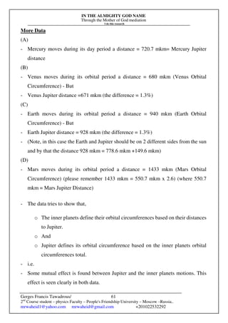 IN THE ALMIGHTY GOD NAME
Through the Mother of God mediation
I do this research
Gerges Francis Tawadrous/
2nd
Course student – physics Faculty – People's Friendship University – Moscow –Russia..
mrwaheid1@yahoo.com mrwaheid@gmail.com +201022532292
61
More Data
(A)
- Mercury moves during its day period a distance = 720.7 mkm= Mercury Jupiter
distance
(B)
- Venus moves during its orbital period a distance = 680 mkm (Venus Orbital
Circumference) - But
- Venus Jupiter distance =671 mkm (the difference = 1.3%)
(C)
- Earth moves during its orbital period a distance = 940 mkm (Earth Orbital
Circumference) - But
- Earth Jupiter distance = 928 mkm (the difference = 1.3%)
- (Note, in this case the Earth and Jupiter should be on 2 different sides from the sun
and by that the distance 928 mkm = 778.6 mkm +149.6 mkm)
(D)
- Mars moves during its orbital period a distance = 1433 mkm (Mars Orbital
Circumference) (please remember 1433 mkm = 550.7 mkm x 2.6) (where 550.7
mkm = Mars Jupiter Distance)
- The data tries to show that,
o The inner planets define their orbital circumferences based on their distances
to Jupiter.
o And
o Jupiter defines its orbital circumference based on the inner planets orbital
circumferences total.
- i.e.
- Some mutual effect is found between Jupiter and the inner planets motions. This
effect is seen clearly in both data.
 