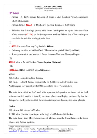 IN THE ALMIGHTY GOD NAME
Through the Mother of God mediation
I do this research
Gerges Francis Tawadrous/
2nd
Course student – physics Faculty – People's Friendship University – Moscow –Russia..
mrwaheid1@yahoo.com mrwaheid@gmail.com +201022532292
62
(2nd
Point)
- Jupiter (13.1 km/s) moves during (24.6 hours = Mars Rotation Period), a distance
=1.16 mkm, means
- Jupiter during 4222.6 ( x 24.6 hours) moves a distance = 4900 mkm
- This data has 2 readings (as we have seen). In this point we try to show the effect
of the number (4222.6) on the inner planets motions. Where this effect can help to
conclude the suitable reading for the data.
(I)
- 4222.6 hours = Mercury Day Period - Where
- (Mercury rotation period 1407.6 h / Mars rotation period 24.6 h) = (180/π)
- Some geometrical mechanism is found between Mercury, Mars and Jupiter.
(II)
4222.6 mkm = 2π x 671 mkm (Venus Jupiter Distance)
(III)
(4222.6s / 5040s) = (778.6 mkm/928 mkm).
Where
778.6 mkm = Jupiter orbital distance
928 mkm = Earth Jupiter Distance (be on 2 different sides from the sun)
And Mercury Day period needs 5040 seconds to be = 176 solar days.
The data shows that we don't deal with separated independent motions, but we deal
with one unified motion is done by the inner planets and Jupiter motions. By that the
data proves the hypothesis, that, the motion is transported among the solar planets.
Notice
680 mkm + 940 mkm =1620 mkm
1.1318 mkm (Jupiter velocity per solar day) x 1433 days = 1620 mkm
The data shows that, More Interactions of Motions must be found between the inner
planets and Jupiter motions.
 