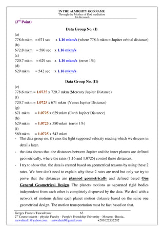 IN THE ALMIGHTY GOD NAME
Through the Mother of God mediation
I do this research
Gerges Francis Tawadrous/
2nd
Course student – physics Faculty – People's Friendship University – Moscow –Russia..
mrwaheid1@yahoo.com mrwaheid@gmail.com +201022532292
63
(3rd
Point)
Data Group No. (I)
(a)
778.6 mkm = 671 sec x 1.16 mkm/s (where 778.6 mkm = Jupiter orbital distance)
(b)
672.8 mkm = 580 sec x 1.16 mkm/s
(c)
720.7 mkm = 629 sec x 1.16 mkm/s (error 1%)
(d)
629 mkm = 542 sec x 1.16 mkm/s
Data Group No. (II)
(e)
778.6 mkm = 1.0725 x 720.7 mkm (Mercury Jupiter Distance)
(f)
720.7 mkm = 1.0725 x 671 mkm (Venus Jupiter Distance)
(g)
671 mkm = 1.0725 x 629 mkm (Earth Jupiter Distance)
(h)
629 mkm = 1.0725 x 580 mkm (error 1%)
(i)
580 mkm = 1.0725 x 542 mkm
- The data group no. (I) uses the light supposed velocity reading which we discuss in
details later.
- the data shows that, the distances between Jupiter and the inner planets are defined
geometrically, where the rates (1.16 and 1.0725) control these distances.
- I try to show that, the data is created based on geometrical reasons by using these 2
rates. We here don't need to explain why these 2 rates are used but only we try to
prove that the distances are planned geometrically and defined based One
General Geometrical Design. The planets motions as separated rigid bodies
independent from each other is completely disproved by the data. We deal with a
network of motions define each planet motion distance based on the same one
geometrical design. The motion transportation must be fact based on that.
 