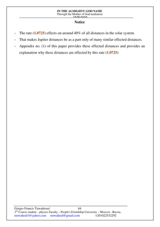 IN THE ALMIGHTY GOD NAME
Through the Mother of God mediation
I do this research
Gerges Francis Tawadrous/
2nd
Course student – physics Faculty – People's Friendship University – Moscow –Russia..
mrwaheid1@yahoo.com mrwaheid@gmail.com +201022532292
64
Notice
- The rate (1.0725) effects on around 40% of all distances in the solar system.
- That makes Jupiter distances be as a part only of many similar effected distances.
- Appendix no. (1) of this paper provides these effected distances and provides an
explanation why these distances are effected by this rate (1.0725)
 
