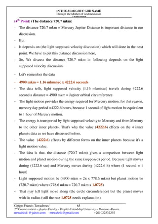 IN THE ALMIGHTY GOD NAME
Through the Mother of God mediation
I do this research
Gerges Francis Tawadrous/
2nd
Course student – physics Faculty – People's Friendship University – Moscow –Russia..
mrwaheid1@yahoo.com mrwaheid@gmail.com +201022532292
65
(4th
Point) (The distance 720.7 mkm)
- The distance 720.7 mkm = Mercury Jupiter Distance is important distance in our
discussion.
- But
- It depends on (the light supposed velocity discussion) which will done in the next
point. We have to put this distance discussion here,
- So, We discuss the distance 720.7 mkm in following depends on the light
supposed velocity discussion.
- Let's remember the data
- 4900 mkm = 1.16 mkm/sec x 4222.6 seconds
- The data tells, light supposed velocity (1.16 mkm/sec) travels during 4222.6
second a distance = 4900 mkm = Jupiter orbital circumference
- The light motion provides the energy required for Mercury motion. for that reason,
mercury day period =4222.6 hours, because 1 second of light motion be equivalent
to 1 hour of Mercury motion.
- The energy is transported by light supposed velocity to Mercury and from Mercury
to the other inner planets. That's why the value (4222.6) effects on the 4 inner
planets data as we have discussed before.
- The value (4222.6) effects by different forms on the inner planets because it's a
light motion value.
- The idea is that, the distance (720.7 mkm) gives a comparison between light
motion and planet motion during the same (supposed) period. Because light moves
during (4222.6 sec) and Mercury moves during (4222.6 h) where (1 second = 1
hour)
- Light supposed motion be (4900 mkm = 2π x 778.6 mkm) but planet motion be
(720.7 mkm) where (778.6 mkm = 720.7 mkm x 1.0725)
- That may tell light move along (the circle circumference) but the planet moves
with its radius (still the rate 1.0725 needs explanation)
 