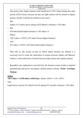 IN THE ALMIGHTY GOD NAME
Through the Mother of God mediation
I do this research
Gerges Francis Tawadrous/
2nd
Course student – physics Faculty – People's Friendship University – Moscow –Russia..
mrwaheid1@yahoo.com mrwaheid@gmail.com +201022532292
66
- The point is that, Jupiter (planet) itself should move (720.7 mkm) during this same
period (4222.6 hours) because by that, the light motion will be related to Jupiter
motion. and the 2 motions be unified in one source
- But
- Jupiter (13.1 km/s) moves during (4222.6hours) a distance = 201 mkm
- But
- 629 mkm (Earth Jupiter distance) = 201 mkm x π
- Where
- 720.7 mkm = 1.0725 x 671 mkm (Venus Jupiter distance)
- And
- 671 mkm = 1.0725 x 629 mkm (Earth Jupiter distance)
- That tells us, the system of data on which Jupiter distance are defined is a
necessary tool to create the unification of motion between Jupiter and Mercury
motion ( or the unification of motion between light motion and a planet motion)
- Regardless any explanation is provide here, the distance system of data is required
geometrically and proves the planets unified motion concept. (Train Carriages
Motion).
Notice
720.7 mkm = 1.1318 mkm x 636.8 days (where 636.8 = 1.16 x 550.7)
And
Light known velocity (0.3 mkm/s) travels during 671 seconds a distance = 201 mkm
 