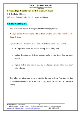 IN THE ALMIGHTY GOD NAME
Through the Mother of God mediation
I do this research
Gerges Francis Tawadrous/
2nd
Course student – physics Faculty – People's Friendship University – Moscow –Russia..
mrwaheid1@yahoo.com mrwaheid@gmail.com +201022532292
67
8- Can A Light Beam Its Velocity 1.16 Mkm/S Be Found
8-1 The Point Objective
8-2 Jupiter Data depends on a velocity (1.16 mkm/s)
8-1 The Point Objective
- This point of discussion tries to prove the following hypothesis…
- A Light Beam With Velocity 1.16 Million Km Per Second Is Found In The
Solar System.
- Jupiter data is the basic data used for this hypothesis proof. That because
o All Jupiter distances are defined clearly on the rate (1.16)
o Jupiter distances are designed geometrically in clear form than any other
planets
o Jupiter motion data shows light motion features clearly more than many
other planets.
- The following discussion aims to explain the data and we find that the best
explanation should use the hypothesis (a light beam its velocity 1.16 mkm/s be
found).
 