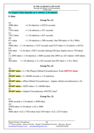 IN THE ALMIGHTY GOD NAME
Through the Mother of God mediation
I do this research
Gerges Francis Tawadrous/
2nd
Course student – physics Faculty – People's Friendship University – Moscow –Russia..
mrwaheid1@yahoo.com mrwaheid@gmail.com +201022532292
68
6-2 Jupiter Data depends on a velocity (1.16 mkm/s)
I- Data
Group No. (1)
(a)
4900 mkm =1.16 mkm/sec x 4222.6 seconds.
(b)
778.6 mkm = 1.16 mkm/sec x 671 seconds.
(c)
720.7 mkm = 1.16 mkm/sec x 621 seconds.
(d)
671 mkm = 1.16 mkm/sec x 580 seconds. (but 580 mkm =1.16 x 500s)
(d)
5906 mkm = 1.16 mkm/sec x 5127 seconds (and 5127 mkm =1.16 mkm/s x 4437s)
(e)
636 mkm =1.16 mkm x 550.7 seconds (during 636 days Jupiter moves 720 mkm)
(f)
2 x 2094 mkm = 1.16 mkm/sec x 3600 seconds (but 2094 sec x0.3 mkm/s =629 mkm)
(g)
564 mkm = 1.16 mkm/sec x 2 x 243 seconds (but 655 mkm = 1.16 x 564s)
Group No. (2)
(h)
201467 mkm = 2 x The Planets Orbital Circumferences Total 100733.5 mkm
(i)
201467 mkm = 2 x 86400 seconds x 1.16 mkm/sec
(j)
201467 mkm = (Pluto Orbital Circumference – Jupiter orbital circumference) x 2π
(k)
201467 mkm = 28255 mkm + 2 x 86400 mkm
(l)
201467 mkm = (Jupiter Circumference 449378.3 km)2
Group No. (3)
(i)
5040 seconds x 1.16 mkm/s = 5848 mkm
(ii)
25920 mkm =1.16 mkm/s x 6.2 x 3600
But
4846 mkm = 6.2 x 778.6 mkm And 1419 mkm = 6.2 x 227.9 mkm
 