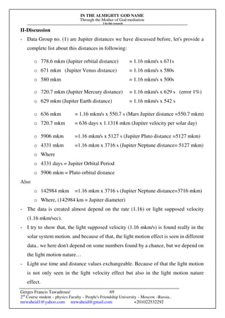 IN THE ALMIGHTY GOD NAME
Through the Mother of God mediation
I do this research
Gerges Francis Tawadrous/
2nd
Course student – physics Faculty – People's Friendship University – Moscow –Russia..
mrwaheid1@yahoo.com mrwaheid@gmail.com +201022532292
69
II-Discussion
- Data Group no. (1) are Jupiter distances we have discussed before, let's provide a
complete list about this distances in following:
o 778.6 mkm (Jupiter orbital distance) = 1.16 mkm/s x 671s
o 671 mkm (Jupiter Venus distance) = 1.16 mkm/s x 580s
o 580 mkm = 1.16 mkm/s x 500s
o 720.7 mkm (Jupiter Mercury distance) = 1.16 mkm/s x 629 s (error 1%)
o 629 mkm (Jupiter Earth distance) = 1.16 mkm/s x 542 s
o 636 mkm = 1.16 mkm/s x 550.7 s (Mars Jupiter distance =550.7 mkm)
o 720.7 mkm = 636 days x 1.1318 mkm (Jupiter velocity per solar day)
o 5906 mkm =1.16 mkm/s x 5127 s (Jupiter Pluto distance =5127 mkm)
o 4331 mkm =1.16 mkm x 3716 s (Jupiter Neptune distance= 5127 mkm)
o Where
o 4331 days = Jupiter Orbital Period
o 5906 mkm = Pluto orbital distance
Also
o 142984 mkm =1.16 mkm x 3716 s (Jupiter Neptune distance=3716 mkm)
o Where, (142984 km = Jupiter diameter)
- The data is created almost depend on the rate (1.16) or light supposed velocity
(1.16 mkm/sec).
- I try to show that, the light supposed velocity (1.16 mkm/s) is found really in the
solar system motion. and because of that, the light motion effect is seen in different
data.. we here don't depend on some numbers found by a chance, but we depend on
the light motion nature…
- Light use time and distance values exchangeable. Because of that the light motion
is not only seen in the light velocity effect but also in the light motion nature
effect.
 