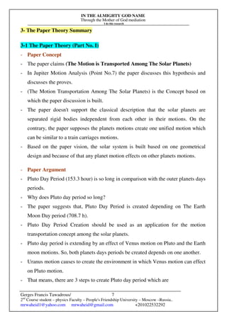 IN THE ALMIGHTY GOD NAME
Through the Mother of God mediation
I do this research
Gerges Francis Tawadrous/
2nd
Course student – physics Faculty – People's Friendship University – Moscow –Russia..
mrwaheid1@yahoo.com mrwaheid@gmail.com +201022532292
7
3- The Paper Theory Summary
3-1 The Paper Theory (Part No. I)
- Paper Concept
- The paper claims (The Motion is Transported Among The Solar Planets)
- In Jupiter Motion Analysis (Point No.7) the paper discusses this hypothesis and
discusses the proves.
- (The Motion Transportation Among The Solar Planets) is the Concept based on
which the paper discussion is built.
- The paper doesn't support the classical description that the solar planets are
separated rigid bodies independent from each other in their motions. On the
contrary, the paper supposes the planets motions create one unified motion which
can be similar to a train carriages motions.
- Based on the paper vision, the solar system is built based on one geometrical
design and because of that any planet motion effects on other planets motions.
- Paper Argument
- Pluto Day Period (153.3 hour) is so long in comparison with the outer planets days
periods.
- Why does Pluto day period so long?
- The paper suggests that, Pluto Day Period is created depending on The Earth
Moon Day period (708.7 h).
- Pluto Day Period Creation should be used as an application for the motion
transportation concept among the solar planets.
- Pluto day period is extending by an effect of Venus motion on Pluto and the Earth
moon motions. So, both planets days periods be created depends on one another.
- Uranus motion causes to create the environment in which Venus motion can effect
on Pluto motion.
- That means, there are 3 steps to create Pluto day period which are
 