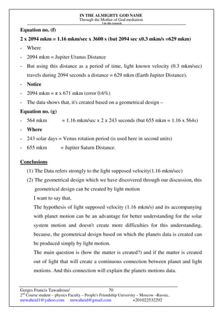 IN THE ALMIGHTY GOD NAME
Through the Mother of God mediation
I do this research
Gerges Francis Tawadrous/
2nd
Course student – physics Faculty – People's Friendship University – Moscow –Russia..
mrwaheid1@yahoo.com mrwaheid@gmail.com +201022532292
70
Equation no. (f)
2 x 2094 mkm = 1.16 mkm/sec x 3600 s (but 2094 sec x0.3 mkm/s =629 mkm)
- Where
- 2094 mkm = Jupiter Uranus Distance
- But using this distance as a period of time, light known velocity (0.3 mkm/sec)
travels during 2094 seconds a distance = 629 mkm (Earth Jupiter Distance).
- Notice
- 2094 mkm = π x 671 mkm (error 0.6%)
- The data shows that, it's created based on a geometrical design –
Equation no. (g)
- 564 mkm = 1.16 mkm/sec x 2 x 243 seconds (but 655 mkm = 1.16 x 564s)
- Where
- 243 solar days = Venus rotation period (is used here in second units)
- 655 mkm = Jupiter Saturn Distance.
Conclusions
(1) The Data refers strongly to the light supposed velocity(1.16 mkm/sec)
(2) The geometrical design which we have discovered through our discussion, this
geometrical design can be created by light motion
I want to say that,
The hypothesis of light supposed velocity (1.16 mkm/s) and its accompanying
with planet motion can be an advantage for better understanding for the solar
system motion and doesn't create more difficulties for this understanding,
because, the geometrical design based on which the planets data is created can
be produced simply by light motion.
The main question is (how the matter is created?) and if the matter is created
out of light that will create a continuous connection between planet and light
motions. And this connection will explain the planets motions data.
 