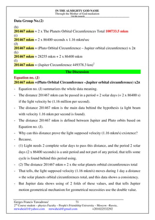 IN THE ALMIGHTY GOD NAME
Through the Mother of God mediation
I do this research
Gerges Francis Tawadrous/
2nd
Course student – physics Faculty – People's Friendship University – Moscow –Russia..
mrwaheid1@yahoo.com mrwaheid@gmail.com +201022532292
71
Data Group No.(2)
(h)
201467 mkm = 2 x The Planets Orbital Circumferences Total 100733.5 mkm
(i)
201467 mkm = 2 x 86400 seconds x 1.16 mkm/sec
(J)
201467 mkm = (Pluto Orbital Circumference – Jupiter orbital circumference) x 2π
(k)
201467 mkm = 28255 mkm + 2 x 86400 mkm
(l)
201467 mkm = (Jupiter Circumference 449378.3 km)2
The Discussion
Equation no. (J)
201467 mkm =(Pluto Orbital Circumference –Jupiter orbital circumference) x2π
- Equation no. (J) summarizes the whole data meaning.
- The distance 201467 mkm can be passed in a period = 2 solar days (= 2 x 86400 s)
if the light velocity be (1.16 million per second).
- The distance 201467 mkm is the main data behind the hypothesis (a light beam
with velocity 1.16 mkm per second is found).
- The distance 201467 mkm is defined between Jupiter and Pluto orbits based on
Equation no. (J).
- Why can this distance prove the light supposed velocity (1.16 mkm/s) existence?
- Because,
- (1) Light needs 2 complete solar days to pass this distance, and the period 2 solar
days (2 x 86400 seconds) is a unit period and not part of any period, that tells some
cycle is found behind this period using.
- (2) The distance 201467 mkm = 2 x the solar planets orbital circumferences total
- That tells, the light supposed velocity (1.16 mkm/s) moves during 1 day a distance
= the solar planets orbital circumferences total, and this data shows a consistency.
- But Jupiter data shows using of 2 folds of these values, and that tells Jupiter
motion geometrical mechanism for geometrical necessities use the double value.
 