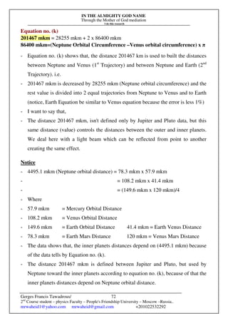IN THE ALMIGHTY GOD NAME
Through the Mother of God mediation
I do this research
Gerges Francis Tawadrous/
2nd
Course student – physics Faculty – People's Friendship University – Moscow –Russia..
mrwaheid1@yahoo.com mrwaheid@gmail.com +201022532292
72
Equation no. (k)
201467 mkm = 28255 mkm + 2 x 86400 mkm
86400 mkm=(Neptune Orbital Circumference –Venus orbital circumference) x π
- Equation no. (k) shows that, the distance 201467 km is used to built the distances
between Neptune and Venus (1st
Trajectory) and between Neptune and Earth (2nd
Trajectory). i.e.
- 201467 mkm is decreased by 28255 mkm (Neptune orbital circumference) and the
rest value is divided into 2 equal trajectories from Neptune to Venus and to Earth
(notice, Earth Equation be similar to Venus equation because the error is less 1%)
- I want to say that,
- The distance 201467 mkm, isn't defined only by Jupiter and Pluto data, but this
same distance (value) controls the distances between the outer and inner planets.
We deal here with a light beam which can be reflected from point to another
creating the same effect.
Notice
- 4495.1 mkm (Neptune orbital distance) = 78.3 mkm x 57.9 mkm
- = 108.2 mkm x 41.4 mkm
- = (149.6 mkm x 120 mkm)/4
- Where
- 57.9 mkm = Mercury Orbital Distance
- 108.2 mkm = Venus Orbital Distance
- 149.6 mkm = Earth Orbital Distance 41.4 mkm = Earth Venus Distance
- 78.3 mkm = Earth Mars Distance 120 mkm = Venus Mars Distance
- The data shows that, the inner planets distances depend on (4495.1 mkm) because
of the data tells by Equation no. (k).
- The distance 201467 mkm is defined between Jupiter and Pluto, but used by
Neptune toward the inner planets according to equation no. (k), because of that the
inner planets distances depend on Neptune orbital distance.
 