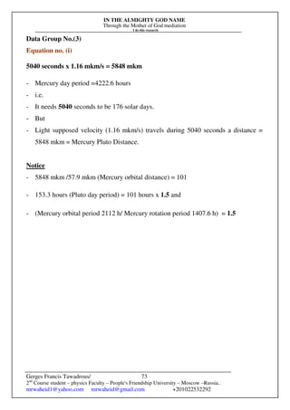IN THE ALMIGHTY GOD NAME
Through the Mother of God mediation
I do this research
Gerges Francis Tawadrous/
2nd
Course student – physics Faculty – People's Friendship University – Moscow –Russia..
mrwaheid1@yahoo.com mrwaheid@gmail.com +201022532292
73
Data Group No.(3)
Equation no. (i)
5040 seconds x 1.16 mkm/s = 5848 mkm
- Mercury day period =4222.6 hours
- i.e.
- It needs 5040 seconds to be 176 solar days.
- But
- Light supposed velocity (1.16 mkm/s) travels during 5040 seconds a distance =
5848 mkm = Mercury Pluto Distance.
Notice
- 5848 mkm /57.9 mkm (Mercury orbital distance) = 101
- 153.3 hours (Pluto day period) = 101 hours x 1.5 and
- (Mercury orbital period 2112 h/ Mercury rotation period 1407.6 h) = 1.5
 