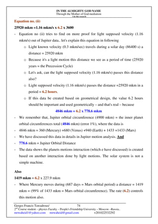 IN THE ALMIGHTY GOD NAME
Through the Mother of God mediation
I do this research
Gerges Francis Tawadrous/
2nd
Course student – physics Faculty – People's Friendship University – Moscow –Russia..
mrwaheid1@yahoo.com mrwaheid@gmail.com +201022532292
74
Equation no. (ii)
25920 mkm =1.16 mkm/s x 6.2 x 3600
- Equation no (ii) tries to find on more proof for light supposed velocity (1.16
mkm/s) out of Jupiter data.. let's explain this equation in following
o Light known velocity (0.3 mkm/sec) travels during a solar day (86400 s) a
distance = 25920 mkm
o Because it's a light motion this distance we see as a period of time (25920
years = the Precession Cycle)
o Let's ask, can the light supposed velocity (1.16 mkm/s) passes this distance
also?
o Light supposed velocity (1.16 mkm/s) passes the distance =25920 mkm in a
period = 6.2 hours.
o If this data be created based on geometrical design, the value 6.2 hours
should be important and used geometrically – and that's real – because
4846 mkm = 6.2 x 778.6 mkm
- We remember that, Jupiter orbital circumference (4900 mkm) = the inner planet
orbital circumferences total (4846 mkm) (error 1%), where the data is
- 4846 mkm = 360 (Mercury) +680 (Venus) +940 (Earth) + 1433 +1433 (Mars)
- We have discussed this data in details in Jupiter motion analysis. And
- 778.6 mkm = Jupiter Orbital Distance
- The data shows the planets motions interaction (which e have discussed) is created
based on another interaction done by light motions. The solar system is not a
simple machine.
Also
1419 mkm = 6.2 x 227.9 mkm
- Where Mercury moves during (687 days = Mars orbital period) a distance = 1419
mkm = (99% of 1433 mkm = Mars orbital circumference). The rate (6.2) controls
this motion also.
 