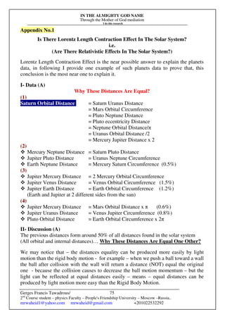 IN THE ALMIGHTY GOD NAME
Through the Mother of God mediation
I do this research
Gerges Francis Tawadrous/
2nd
Course student – physics Faculty – People's Friendship University – Moscow –Russia..
mrwaheid1@yahoo.com mrwaheid@gmail.com +201022532292
75
Appendix No.1
Is There Lorentz Length Contraction Effect In The Solar System?
i.e.
(Are There Relativistic Effects In The Solar System?)
Lorentz Length Contraction Effect is the near possible answer to explain the planets
data, in following I provide one example of such planets data to prove that, this
conclusion is the most near one to explain it.
I- Data (A)
Why These Distances Are Equal?
(1)
Saturn Orbital Distance = Saturn Uranus Distance
= Mars Orbital Circumference
= Pluto Neptune Distance
= Pluto eccentricity Distance
= Neptune Orbital Distance/π
= Uranus Orbital Distance /2
= Mercury Jupiter Distance x 2
(2)
 Mercury Neptune Distance = Saturn Pluto Distance
 Jupiter Pluto Distance = Uranus Neptune Circumference
 Earth Neptune Distance = Mercury Saturn Circumference (0.5%)
(3)
 Jupiter Mercury Distance = 2 Mercury Orbital Circumference
 Jupiter Venus Distance = Venus Orbital Circumference (1.5%)
 Jupiter Earth Distance = Earth Orbital Circumference (1.2%)
(Earth and Jupiter at 2 different sides from the sun)
(4)
 Jupiter Mercury Distance = Mars Orbital Distance x π (0.6%)
 Jupiter Uranus Distance = Venus Jupiter Circumference (0.8%)
 Pluto Orbital Distance = Earth Orbital Circumference x 2π
II- Discussion (A)
The previous distances form around 50% of all distances found in the solar system
(All orbital and internal distances)… Why These Distances Are Equal One Other?
We may notice that – the distances equality can be produced more easily by light
motion than the rigid body motion - for example – when we push a ball toward a wall
the ball after collision with the wall will return a distance (NOT) equal the original
one - because the collision causes to decrease the ball motion momentum – but the
light can be reflected at equal distances easily – means – equal distances can be
produced by light motion more easy than the Rigid Body Motion.
 