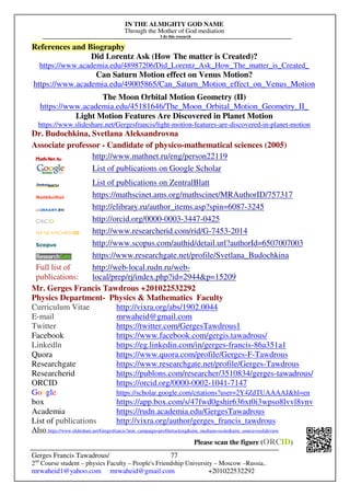 IN THE ALMIGHTY GOD NAME
Through the Mother of God mediation
I do this research
Gerges Francis Tawadrous/
2nd
Course student – physics Faculty – People's Friendship University – Moscow –Russia..
mrwaheid1@yahoo.com mrwaheid@gmail.com +201022532292
77
References and Biography
Did Lorentz Ask (How The matter is Created)?
https://www.academia.edu/48987206/Did_Lorentz_Ask_How_The_matter_is_Created_
Can Saturn Motion effect on Venus Motion?
https://www.academia.edu/49005865/Can_Saturn_Motion_effect_on_Venus_Motion
The Moon Orbital Motion Geometry (II)
https://www.academia.edu/45181646/The_Moon_Orbital_Motion_Geometry_II_
Light Motion Features Are Discovered in Planet Motion
https://www.slideshare.net/Gergesfrancis/light-motion-features-are-discovered-in-planet-motion
Dr. Budochkina, Svetlana Aleksandrovna
Associate professor - Candidate of physico-mathematical sciences (2005)
http://www.mathnet.ru/eng/person22119
List of publications on Google Scholar
List of publications on ZentralBlatt
https://mathscinet.ams.org/mathscinet/MRAuthorID/757317
http://elibrary.ru/author_items.asp?spin=6087-3245
http://orcid.org/0000-0003-3447-0425
http://www.researcherid.com/rid/G-7453-2014
http://www.scopus.com/authid/detail.url?authorId=6507007003
https://www.researchgate.net/profile/Svetlana_Budochkina
Full list of
publications:
http://web-local.rudn.ru/web-
local/prep/rj/index.php?id=2944p=15209
Mr. Gerges Francis Tawdrous +201022532292
Physics Department- Physics  Mathematics Faculty
Curriculum Vitae http://vixra.org/abs/1902.0044
E-mail mrwaheid@gmail.com
Twitter https://twitter.com/GergesTawdrous1
Facebook https://www.facebook.com/gergis.tawadrous/
Linkedln https://eg.linkedin.com/in/gerges-francis-86a351a1
Quora https://www.quora.com/profile/Gerges-F-Tawdrous
Researchgate https://www.researchgate.net/profile/Gerges-Tawdrous
Researcherid https://publons.com/researcher/3510834/gerges-tawadrous/
ORCID https://orcid.org/0000-0002-1041-7147
Google https://scholar.google.com/citations?user=2Y4ZdTUAAAAJhl=en
box https://app.box.com/s/47fwd0gshir636xt0i3wpso8lvvl8vnv
Academia https://rudn.academia.edu/GergesTawadrous
List of publications http://vixra.org/author/gerges_francis_tawdrous
Also https://www.slideshare.net/Gergesfrancis?utm_campaign=profiletrackingutm_medium=sssiteutm_source=ssslideview
Please scan the figure (ORCID)
 