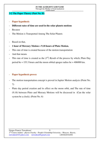 IN THE ALMIGHTY GOD NAME
Through the Mother of God mediation
I do this research
Gerges Francis Tawadrous/
2nd
Course student – physics Faculty – People's Friendship University – Moscow –Russia..
mrwaheid1@yahoo.com mrwaheid@gmail.com +201022532292
9
3-2 The Paper Theory (Part No. II)
- Paper hypothesis
- Different rates of time are used in the solar planets motions
- Because
- The Motion is Transported Among The Solar Planets
- Based on that,
- 1 hour of Mercury Motion = 9.18 hours of Pluto Motion.
- This rate of time is created because of the motion transportation
- And that means
- This rate of time is created as the (3rd
) Result of the process by which, Pluto Day
period be = 153.3 hours and the moon orbital apogee radius be = 406000 km.
- Paper hypothesis proves
- The motion transportation concept is proved in Jupiter Motion analysis (Point No.
7)
- Pluto day period creation and its effect on the moon orbit, and The rate of time
(9.18) between Pluto and Mercury Motions will be discussed in (Can the solar
system be a clock). (Point No. 6)
 