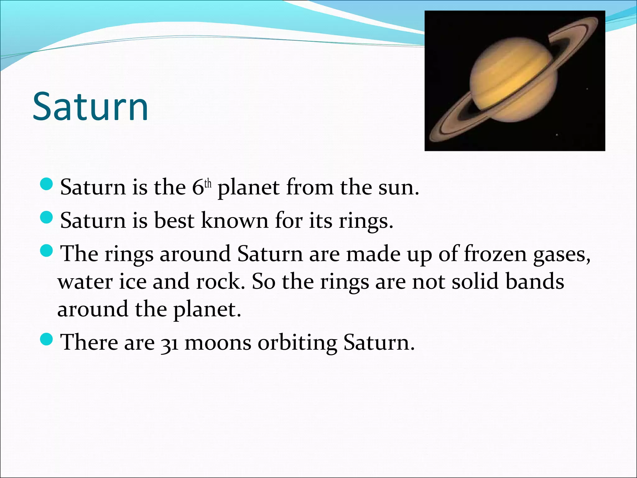 Saturn
Saturn is the 6th
planet from the sun.
Saturn is best known for its rings.
The rings around Saturn are made up of frozen gases,
water ice and rock. So the rings are not solid bands
around the planet.
There are 31 moons orbiting Saturn.
 