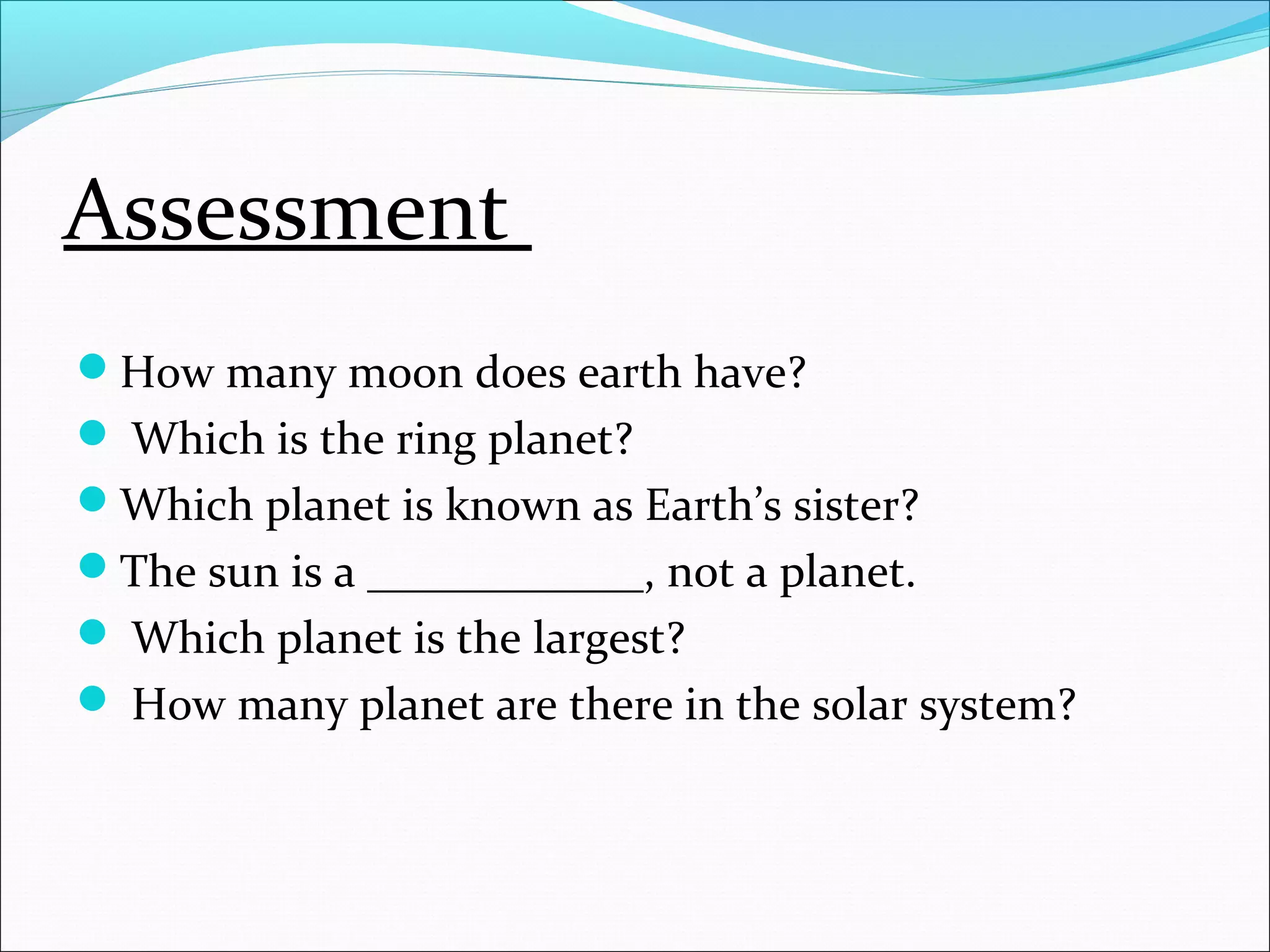 Assessment
How many moon does earth have?
 Which is the ring planet?
Which planet is known as Earth’s sister?
The sun is a ____________, not a planet.
 Which planet is the largest?
 How many planet are there in the solar system?
 