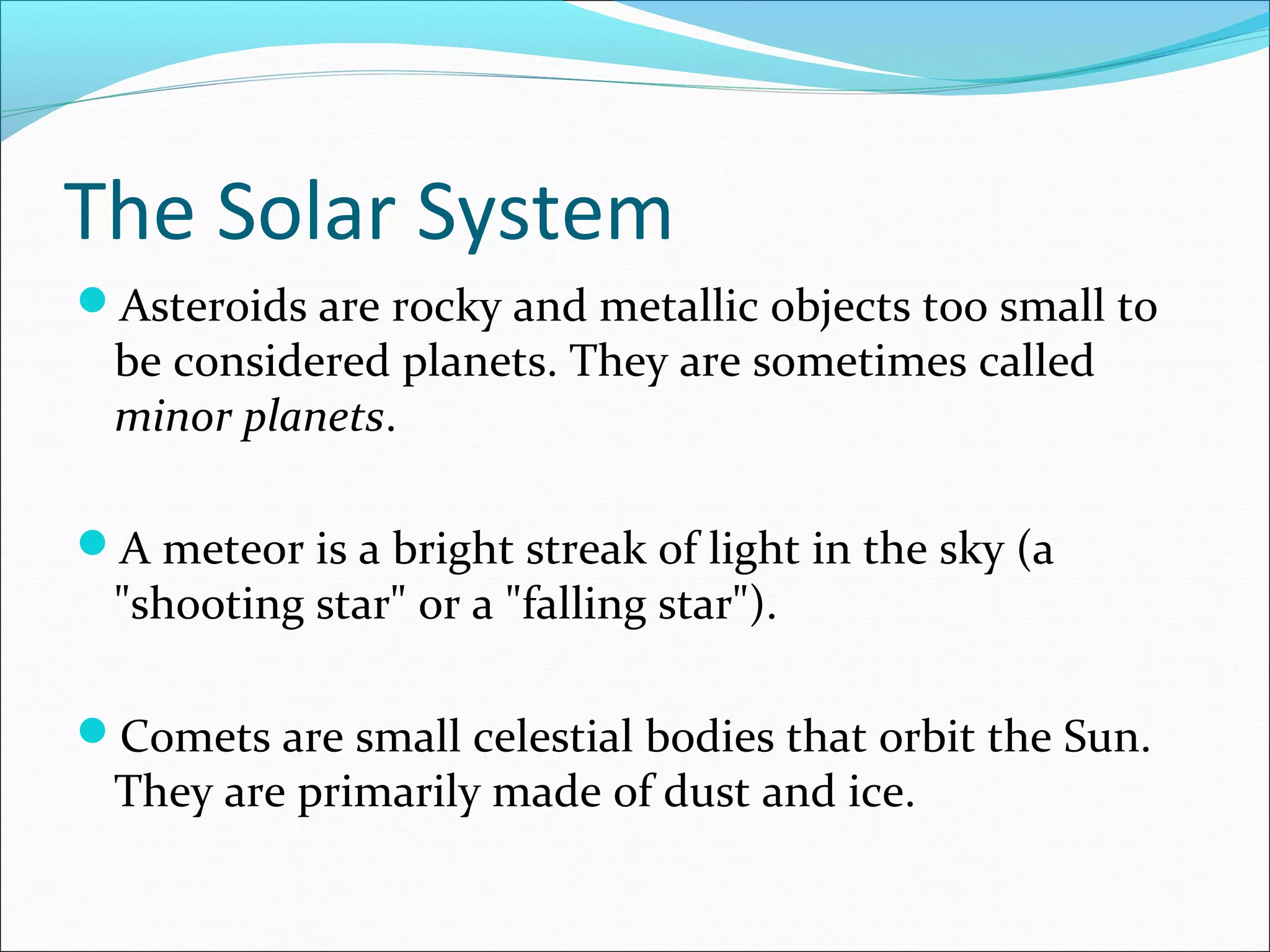 The Solar System
Asteroids are rocky and metallic objects too small to
be considered planets. They are sometimes called
minor planets.
A meteor is a bright streak of light in the sky (a
"shooting star" or a "falling star").
Comets are small celestial bodies that orbit the Sun.
They are primarily made of dust and ice.
 