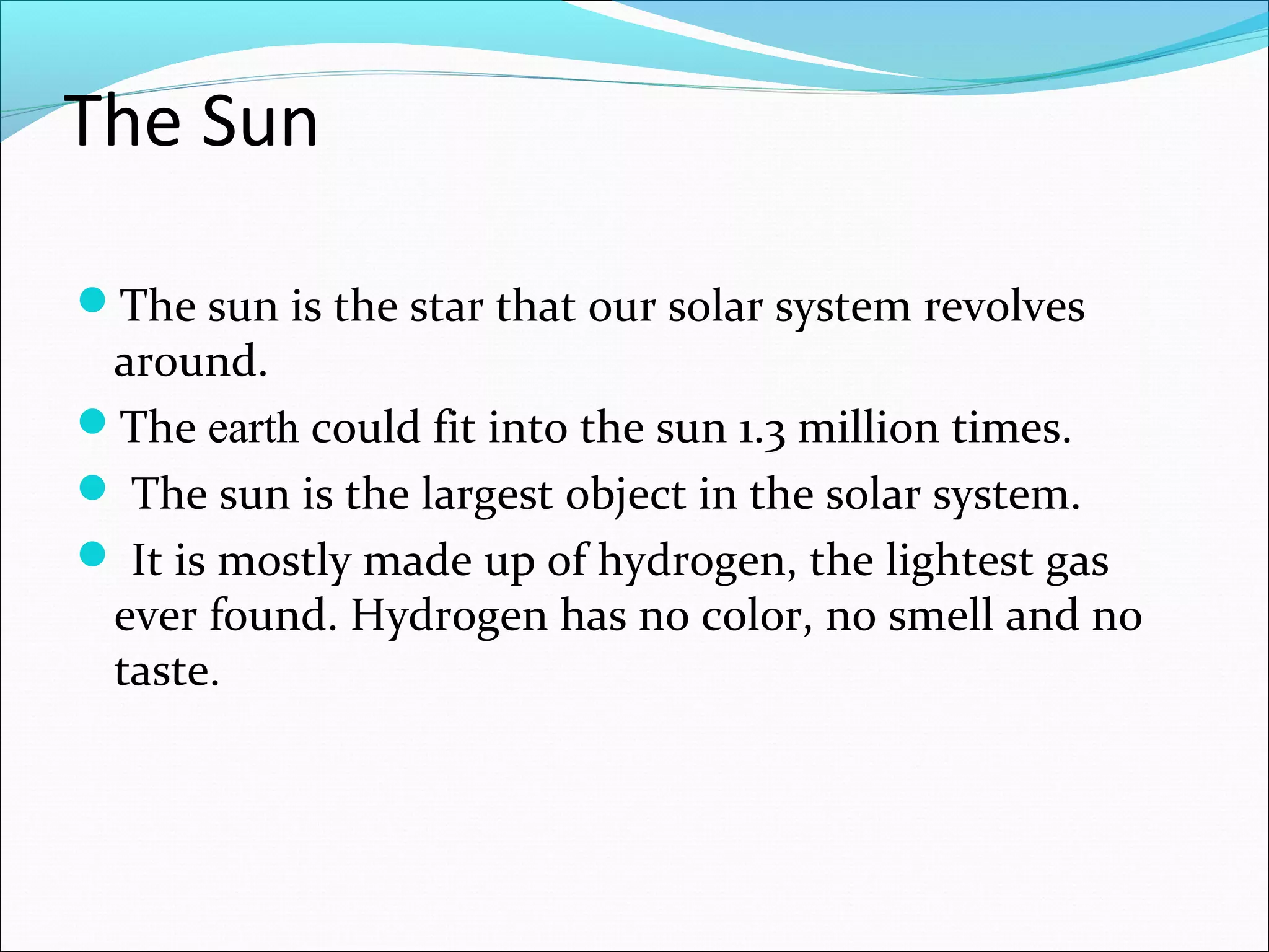 The Sun
The sun is the star that our solar system revolves
around.
The earth could fit into the sun 1.3 million times.
 The sun is the largest object in the solar system.
 It is mostly made up of hydrogen, the lightest gas
ever found. Hydrogen has no color, no smell and no
taste.
 