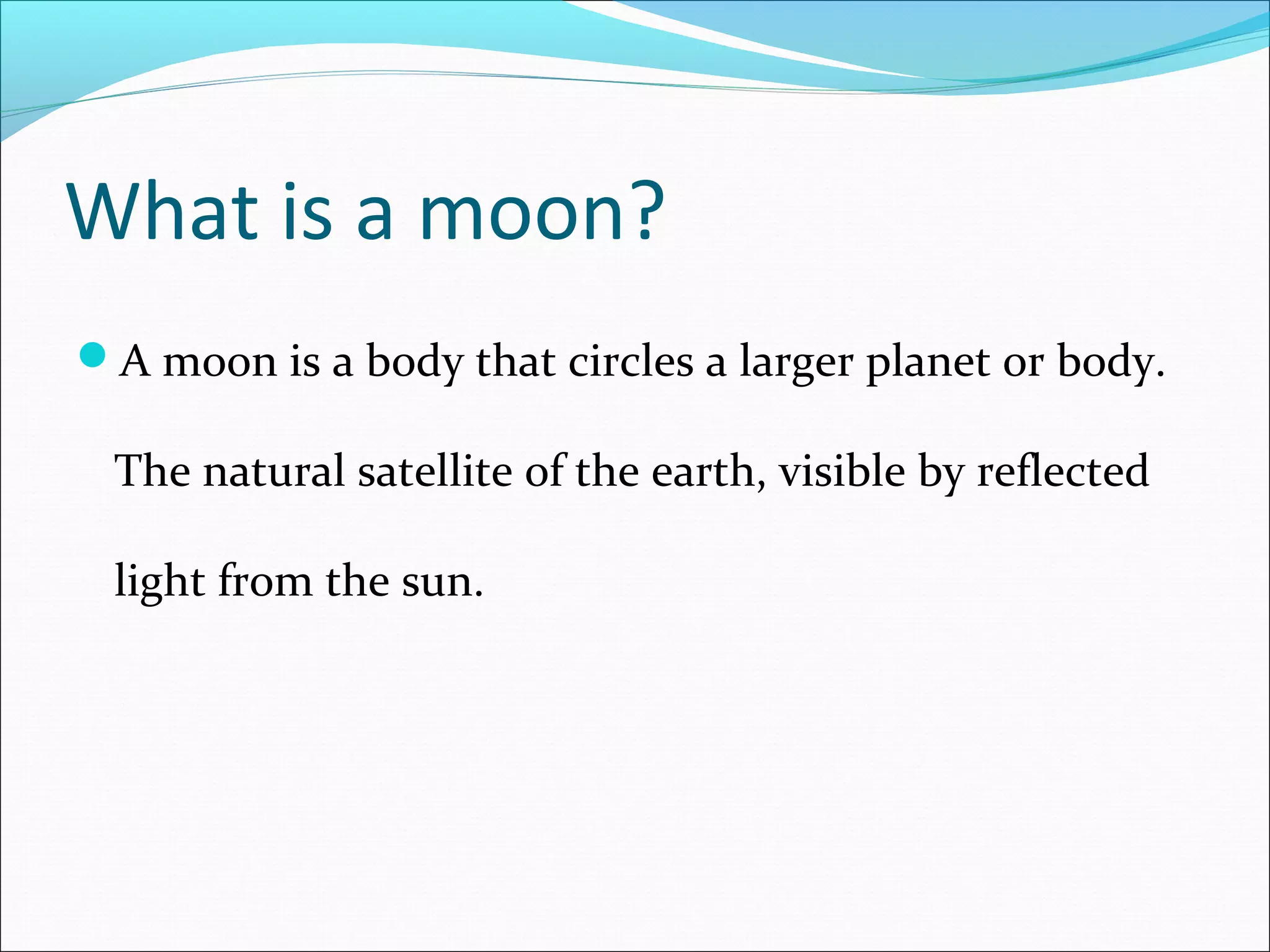 What is a moon?
A moon is a body that circles a larger planet or body.
The natural satellite of the earth, visible by reflected
light from the sun.
 