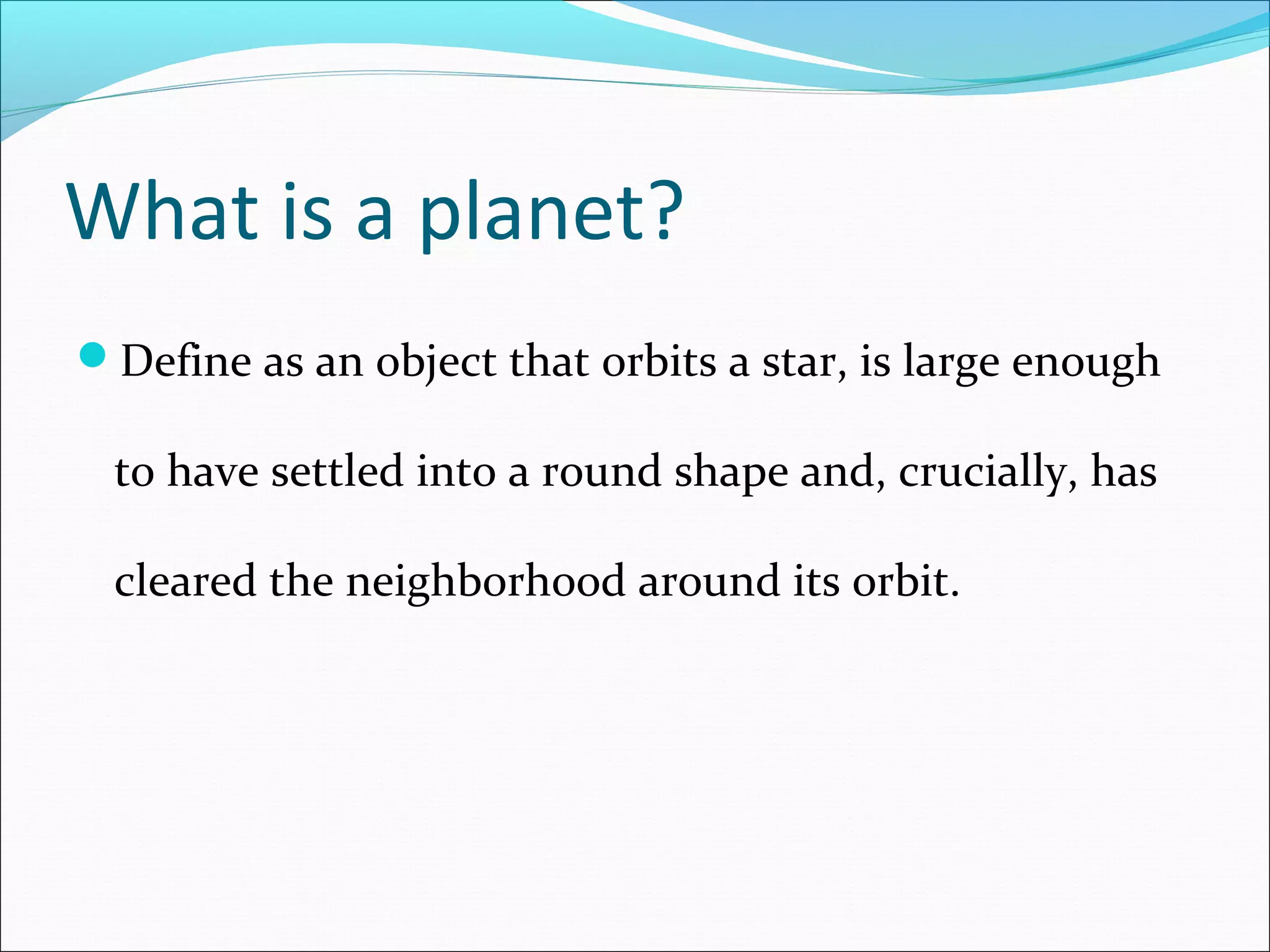 What is a planet?
Define as an object that orbits a star, is large enough
to have settled into a round shape and, crucially, has
cleared the neighborhood around its orbit.
 