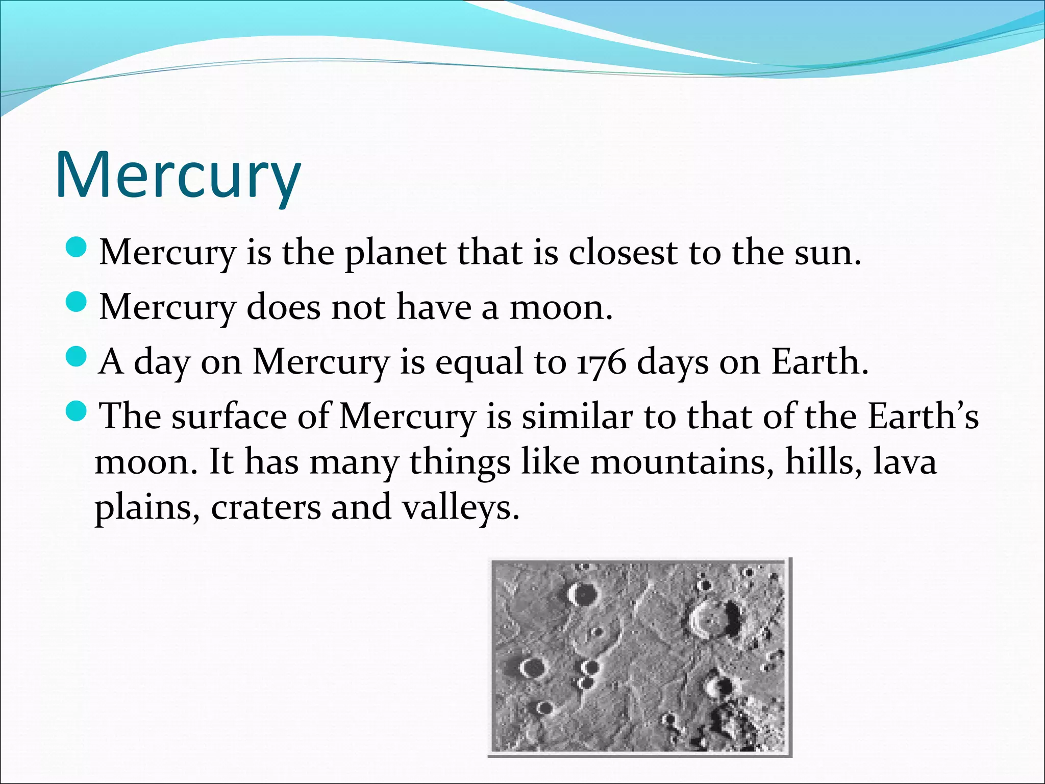 Mercury
Mercury is the planet that is closest to the sun.
Mercury does not have a moon.
A day on Mercury is equal to 176 days on Earth.
The surface of Mercury is similar to that of the Earth’s
moon. It has many things like mountains, hills, lava
plains, craters and valleys.
 