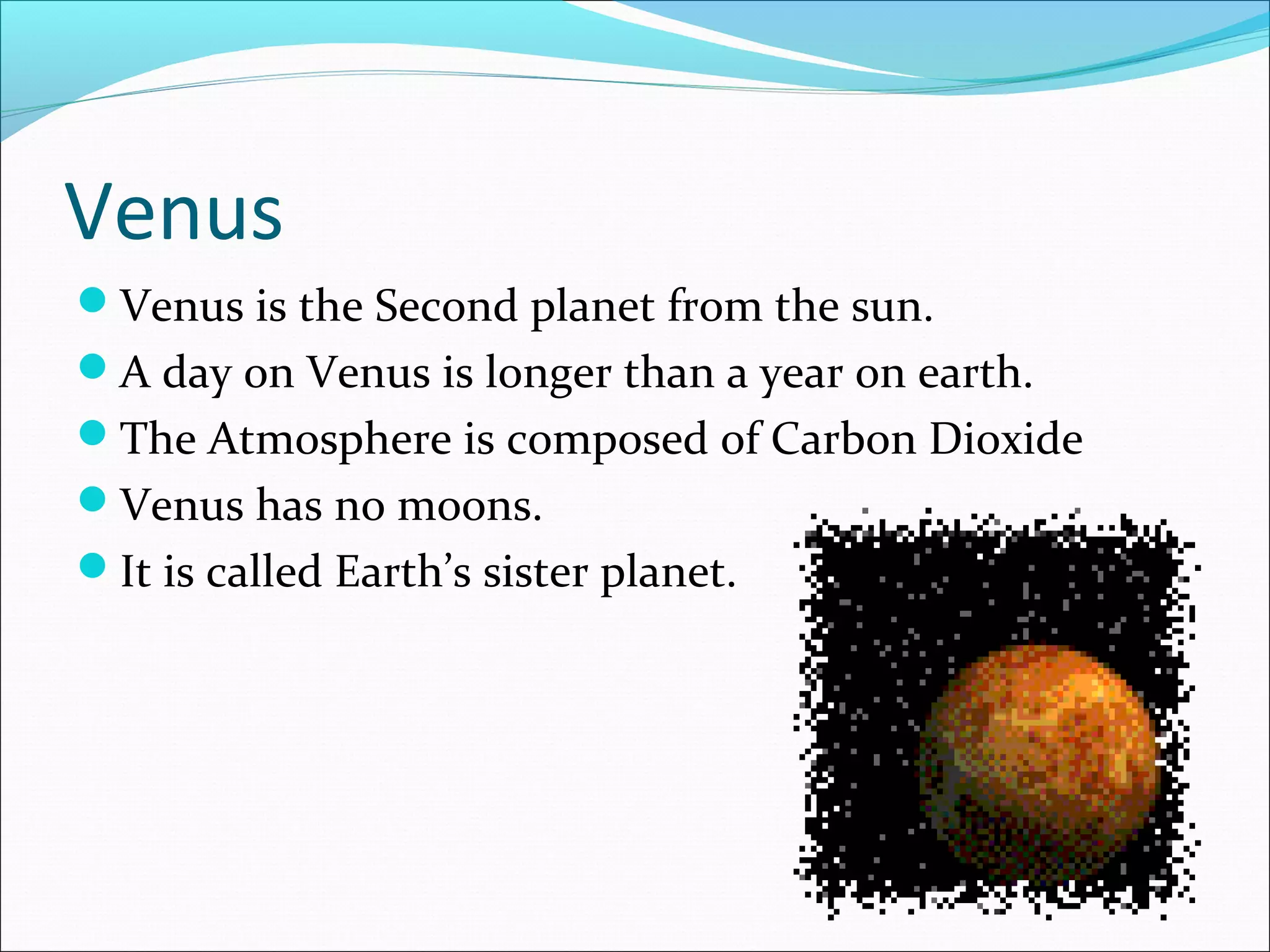 Venus
Venus is the Second planet from the sun.
A day on Venus is longer than a year on earth.
The Atmosphere is composed of Carbon Dioxide
Venus has no moons.
It is called Earth’s sister planet.
 