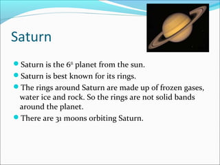 Saturn
Saturn is the 6th
planet from the sun.
Saturn is best known for its rings.
The rings around Saturn are made up of frozen gases,
water ice and rock. So the rings are not solid bands
around the planet.
There are 31 moons orbiting Saturn.
 