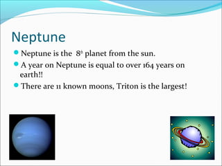 Neptune
Neptune is the 8th
planet from the sun.
A year on Neptune is equal to over 164 years on
earth!!
There are 11 known moons, Triton is the largest!
 