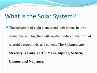 What is the Solar System?
The collection of eight planets and their moons in orbit
around the sun, together with smaller bodies in the form of
asteroids, meteoroids, and comets. The 8 planets are
Mercury, Venus, Earth, Mars, Jupiter, Saturn,
Uranus and Neptune.
 