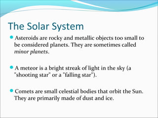 The Solar System
Asteroids are rocky and metallic objects too small to
be considered planets. They are sometimes called
minor planets.
A meteor is a bright streak of light in the sky (a
"shooting star" or a "falling star").
Comets are small celestial bodies that orbit the Sun.
They are primarily made of dust and ice.
 