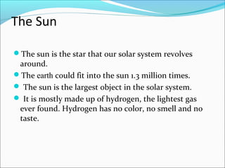 The Sun
The sun is the star that our solar system revolves
around.
The earth could fit into the sun 1.3 million times.
 The sun is the largest object in the solar system.
 It is mostly made up of hydrogen, the lightest gas
ever found. Hydrogen has no color, no smell and no
taste.
 