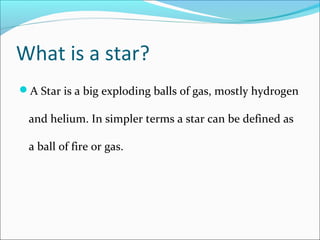 What is a star?
A Star is a big exploding balls of gas, mostly hydrogen
and helium. In simpler terms a star can be defined as
a ball of fire or gas.
 