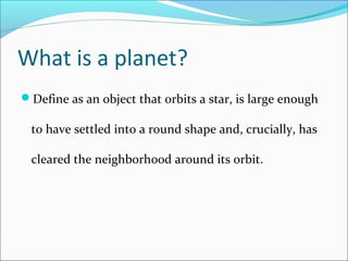 What is a planet?
Define as an object that orbits a star, is large enough
to have settled into a round shape and, crucially, has
cleared the neighborhood around its orbit.
 
