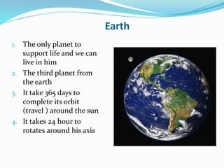 Earth
1. The only planet to
support life and we can
live in him
2. The third planet from
the earth
3. It take 365 days to
complete its orbit
(travel ) around the sun
4. It takes 24 hour to
rotates around his axis
 