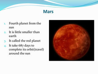 Mars
1. Fourth planet from the
sun
2. It is little smaller than
earth
3. It called the red planet
4. It take 687 days to
complete its orbit(travel)
around the sun
 