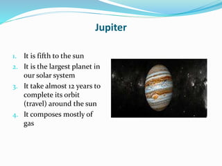 Jupiter
1. It is fifth to the sun
2. It is the largest planet in
our solar system
3. It take almost 12 years to
complete its orbit
(travel) around the sun
4. It composes mostly of
gas
 