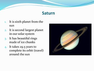 Saturn
1. It is sixth planet from the
sun
2. It is second largest planet
in our solar system
3. It has beautiful rings
made of ice chunks
4. It takes 29.5 years to
complete its orbit (travel)
around the sun
 