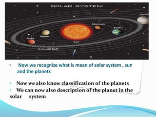 • Now we recognize what is mean of solar system , sun
and the planets
• Now we also know classification of the planets
• We can now also description of the planet in the
solar system
 