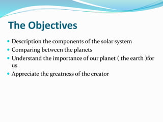 The Objectives
 Description the components of the solar system
 Comparing between the planets
 Understand the importance of our planet ( the earth )for
us
 Appreciate the greatness of the creator
 